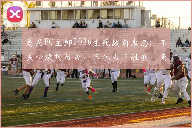 悉尼FC主帅2026生死战前表态：不关心续约与否，只求当下胜利，更衣室内部反应成焦点