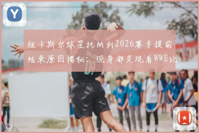 纽卡斯尔球星托纳利2026赛季提前结束原因揭秘：现身都灵观看WWE比赛，博彩禁赛事件全面回顾与影响分析