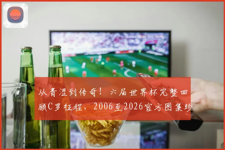 从青涩到传奇！六届世界杯完整回顾C罗征程，2006至2026官方图集珍藏